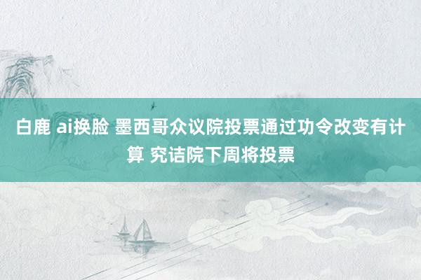 白鹿 ai换脸 墨西哥众议院投票通过功令改变有计算 究诘院下周将投票