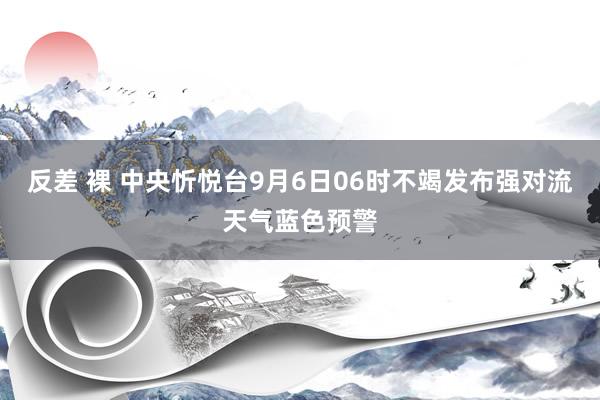 反差 裸 中央忻悦台9月6日06时不竭发布强对流天气蓝色预警