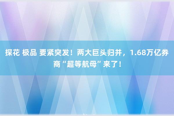 探花 极品 要紧突发！两大巨头归并，1.68万亿券商“超等航母”来了！