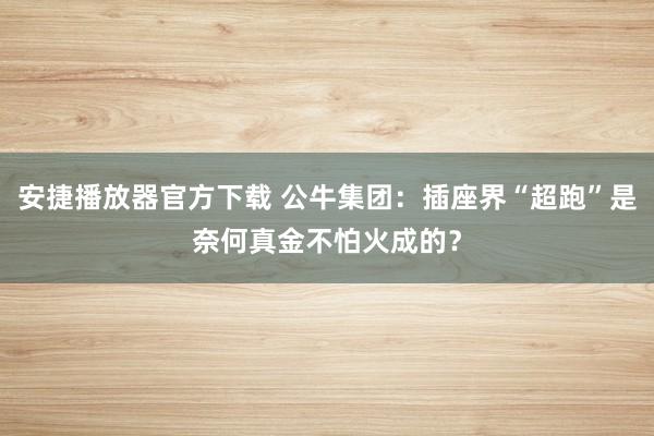 安捷播放器官方下载 公牛集团：插座界“超跑”是奈何真金不怕火成的？