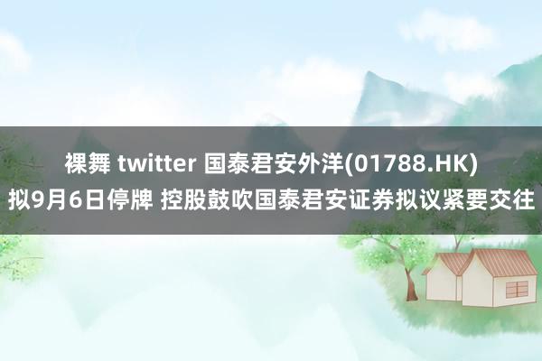 裸舞 twitter 国泰君安外洋(01788.HK)拟9月6日停牌 控股鼓吹国泰君安证券拟议紧要交往