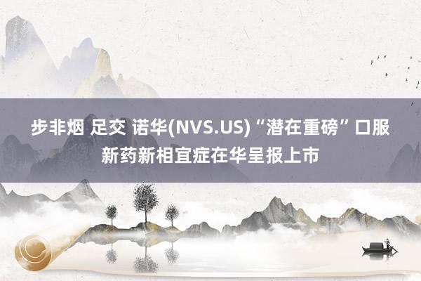 步非烟 足交 诺华(NVS.US)“潜在重磅”口服新药新相宜症在华呈报上市