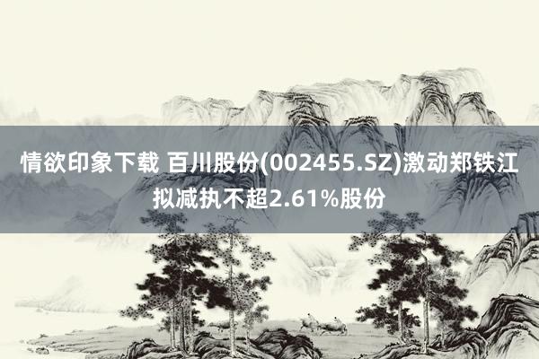 情欲印象下载 百川股份(002455.SZ)激动郑铁江拟减执不超2.61%股份