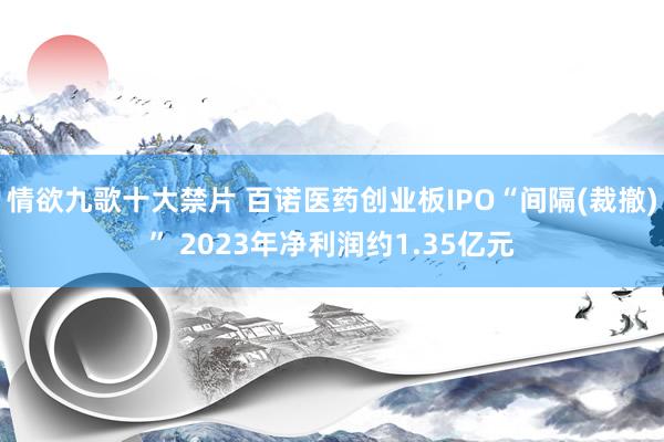 情欲九歌十大禁片 百诺医药创业板IPO“间隔(裁撤)” 2023年净利润约1.35亿元