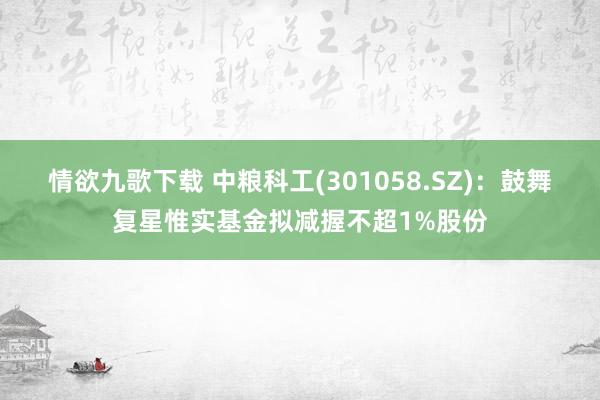 情欲九歌下载 中粮科工(301058.SZ)：鼓舞复星惟实基金拟减握不超1%股份