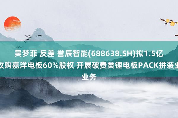 吴梦菲 反差 誉辰智能(688638.SH)拟1.5亿元收购嘉洋电板60%股权 开展破费类锂电板PACK拼装业务