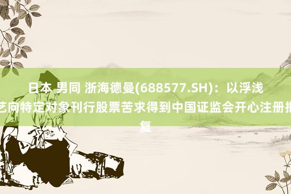 日本 男同 浙海德曼(688577.SH)：以浮浅武艺向特定对象刊行股票苦求得到中国证监会开心注册批复