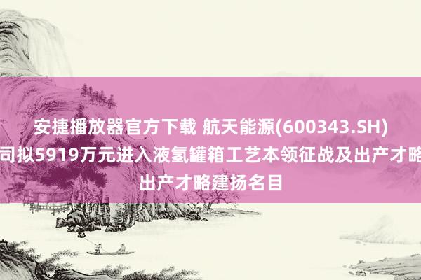 安捷播放器官方下载 航天能源(600343.SH)：节能公司拟5919万元进入液氢罐箱工艺本领征战及出产才略建扬名目