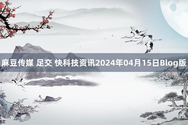 麻豆传媒 足交 快科技资讯2024年04月15日Blog版