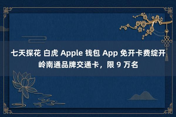 七天探花 白虎 Apple 钱包 App 免开卡费绽开岭南通品牌交通卡，限 9 万名