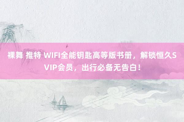 裸舞 推特 WIFI全能钥匙高等版书册，解锁恒久SVIP会员，出行必备无告白！