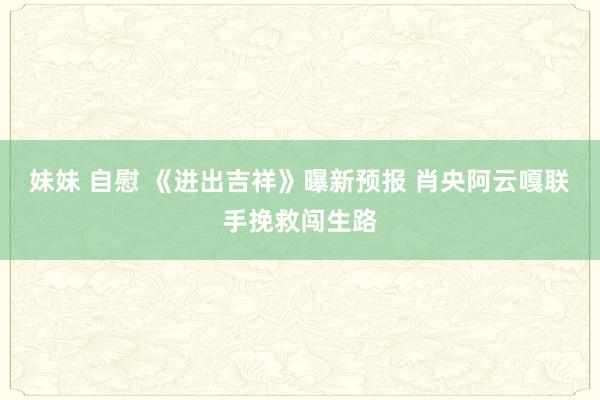 妹妹 自慰 《进出吉祥》曝新预报 肖央阿云嘎联手挽救闯生路