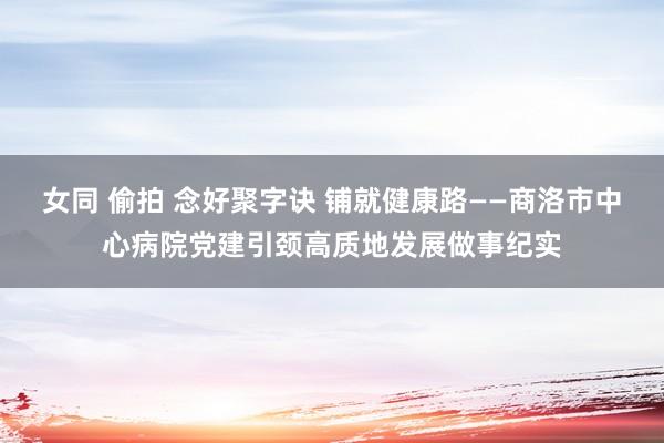 女同 偷拍 念好聚字诀 铺就健康路——商洛市中心病院党建引颈高质地发展做事纪实