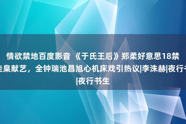 情欲禁地百度影音 《于氏王后》郑柔好意思18禁大圭臬献艺，全钟瑞池昌旭心机床戏引热议|李洙赫|夜行书生