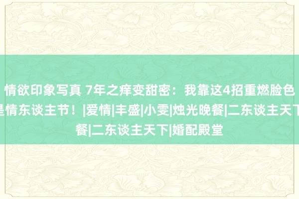 情欲印象写真 7年之痒变甜密：我靠这4招重燃脸色，每晚都是情东谈主节！|爱情|丰盛|小雯|烛光晚餐|二东谈主天下|婚配殿堂