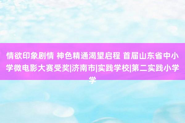 情欲印象剧情 神色精通渴望启程 首届山东省中小学微电影大赛受奖|济南市|实践学校|第二实践小学