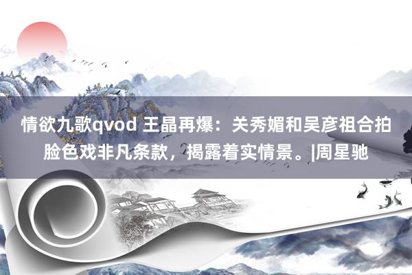 情欲九歌qvod 王晶再爆：关秀媚和吴彦祖合拍脸色戏非凡条款，揭露着实情景。|周星驰