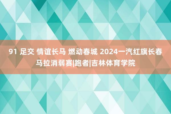 91 足交 情谊长马 燃动春城 2024一汽红旗长春马拉消弱赛|跑者|吉林体育学院