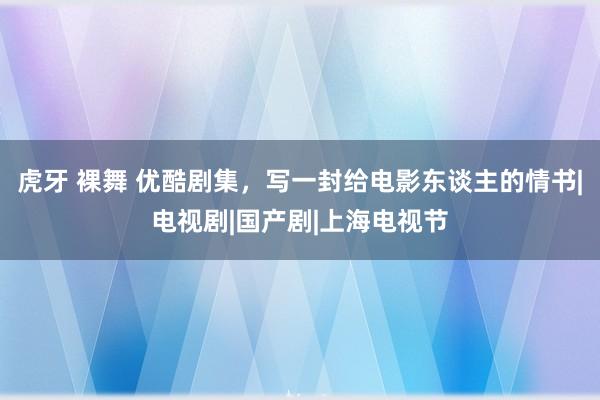 虎牙 裸舞 优酷剧集，写一封给电影东谈主的情书|电视剧|国产剧|上海电视节