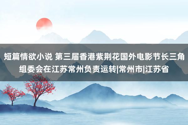 短篇情欲小说 第三届香港紫荆花国外电影节长三角组委会在江苏常州负责运转|常州市|江苏省