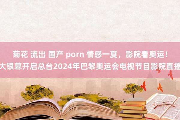 菊花 流出 国产 porn 情感一夏，影院看奥运！大银幕开启总台2024年巴黎奥运会电视节目影院直播