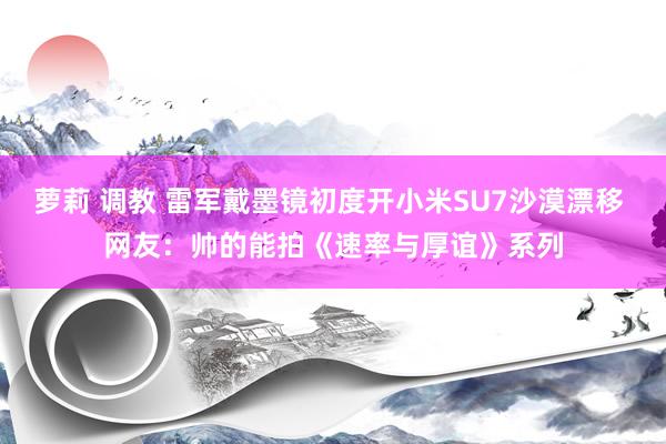 萝莉 调教 雷军戴墨镜初度开小米SU7沙漠漂移 网友：帅的能拍《速率与厚谊》系列