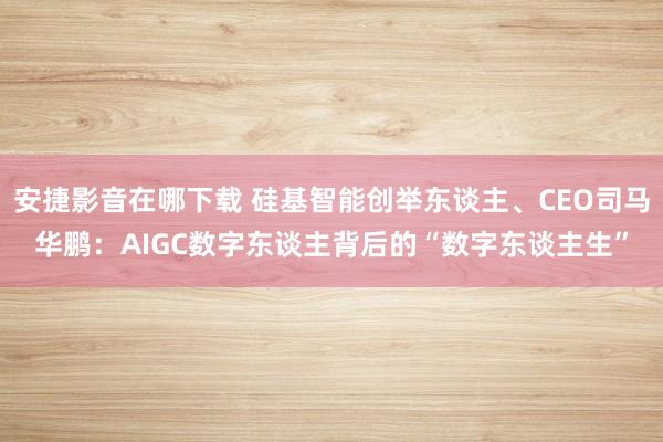 安捷影音在哪下载 硅基智能创举东谈主、CEO司马华鹏：AIGC数字东谈主背后的“数字东谈主生”