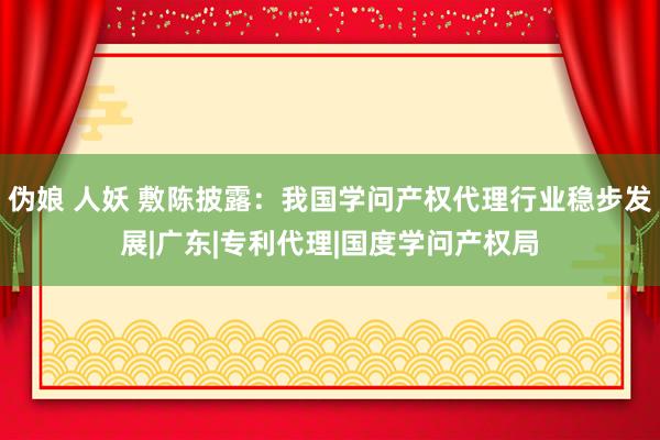 伪娘 人妖 敷陈披露：我国学问产权代理行业稳步发展|广东|专利代理|国度学问产权局