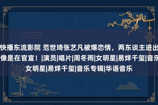 快播东流影院 范世琦张艺凡被爆恋情，两东谈主进出8岁，越清楚越像是在官宣！|演员|唱片|周冬雨|女明星|易烊千玺|音乐专辑|华语音乐