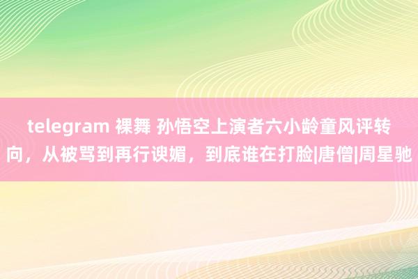 telegram 裸舞 孙悟空上演者六小龄童风评转向，从被骂到再行谀媚，到底谁在打脸|唐僧|周星驰