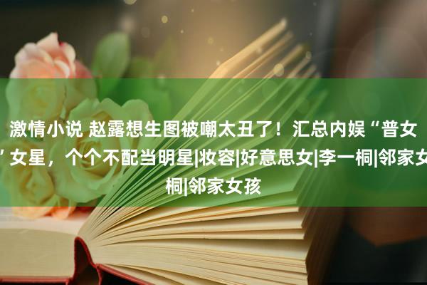 激情小说 赵露想生图被嘲太丑了！汇总内娱“普女脸”女星，个个不配当明星|妆容|好意思女|李一桐|邻家女孩