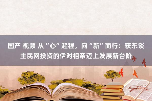 国产 视频 从“心”起程，向“新”而行：获东谈主民网投资的伊对相亲迈上发展新台阶