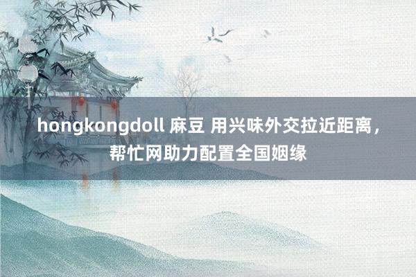 hongkongdoll 麻豆 用兴味外交拉近距离，帮忙网助力配置全国姻缘