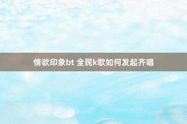 情欲印象bt 全民k歌如何发起齐唱