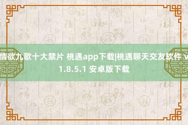 情欲九歌十大禁片 桃遇app下载|桃遇聊天交友软件 v1.8.5.1 安卓版下载