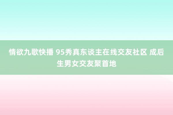 情欲九歌快播 95秀真东谈主在线交友社区 成后生男女交友聚首地