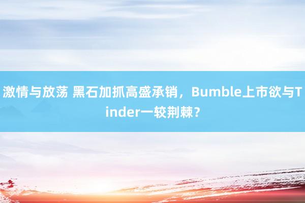 激情与放荡 黑石加抓高盛承销，Bumble上市欲与Tinder一较荆棘？