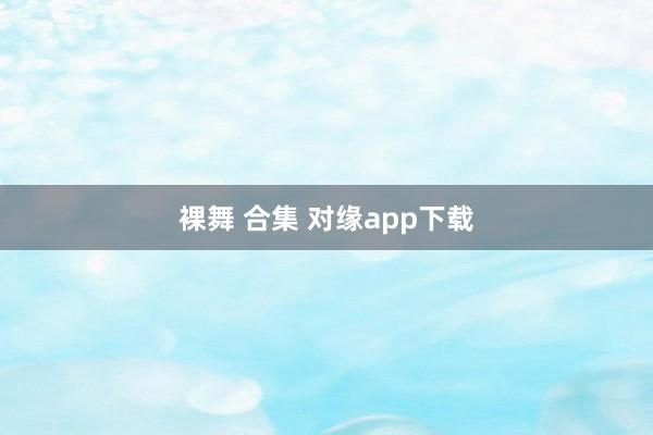 裸舞 合集 对缘app下载