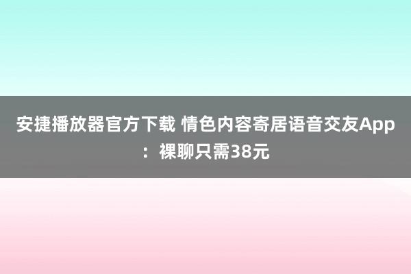 安捷播放器官方下载 情色内容寄居语音交友App：裸聊只需38元