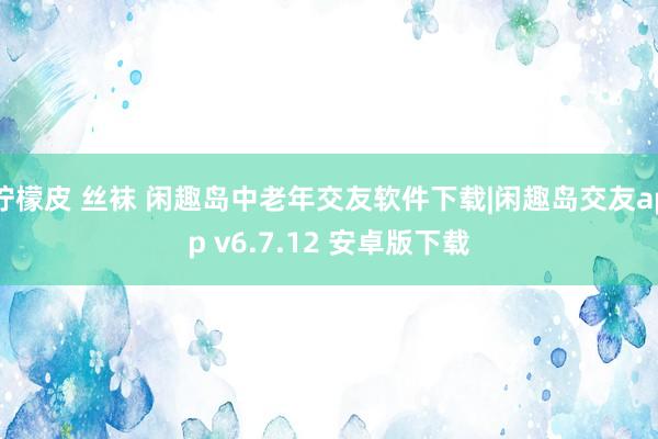 柠檬皮 丝袜 闲趣岛中老年交友软件下载|闲趣岛交友app v6.7.12 安卓版下载