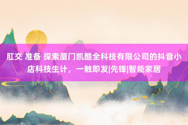 肛交 准备 探索厦门凯酷全科技有限公司的抖音小店科技生计，一触即发|先锋|智能家居