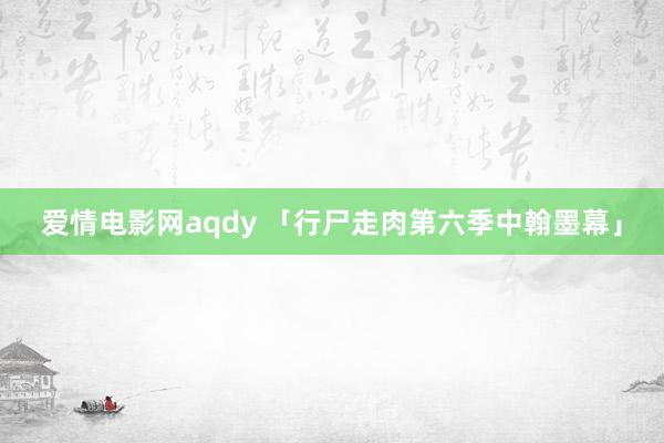 爱情电影网aqdy 「行尸走肉第六季中翰墨幕」