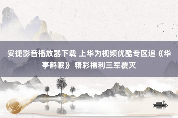 安捷影音播放器下载 上华为视频优酷专区追《华亭鹤唳》 精彩福利三军覆灭