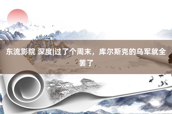 东流影院 深度|过了个周末，库尔斯克的乌军就全罢了