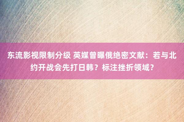 东流影视限制分级 英媒曾曝俄绝密文献：若与北约开战会先打日韩？标注挫折领域？