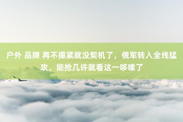 户外 品牌 再不攥紧就没契机了，俄军转入全线猛攻，能抢几许就看这一哆嗦了
