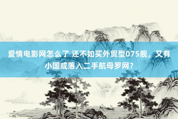 爱情电影网怎么了 还不如买外贸型075舰，又有小国或落入二手航母罗网？