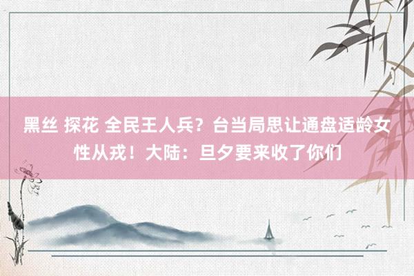 黑丝 探花 全民王人兵？台当局思让通盘适龄女性从戎！大陆：旦夕要来收了你们