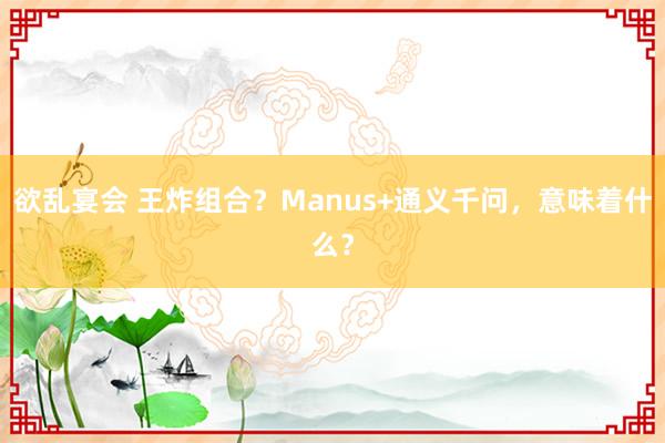 欲乱宴会 王炸组合？Manus+通义千问，意味着什么？
