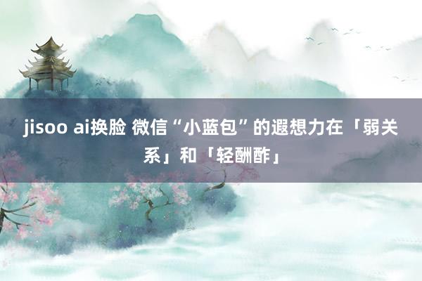jisoo ai换脸 微信“小蓝包”的遐想力在「弱关系」和「轻酬酢」